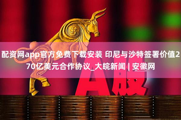 配资网app官方免费下载安装 印尼与沙特签署价值270亿美元合作协议_大皖新闻 | 安徽网