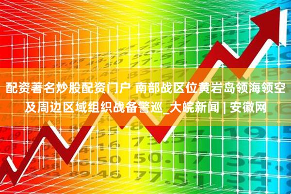 配资著名炒股配资门户 南部战区位黄岩岛领海领空及周边区域组织战备警巡_大皖新闻 | 安徽网