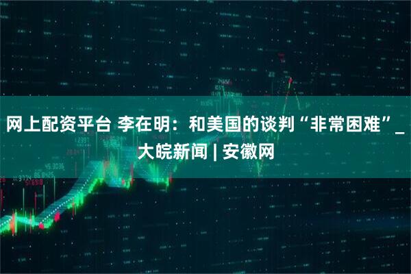 网上配资平台 李在明：和美国的谈判“非常困难”_大皖新闻 | 安徽网