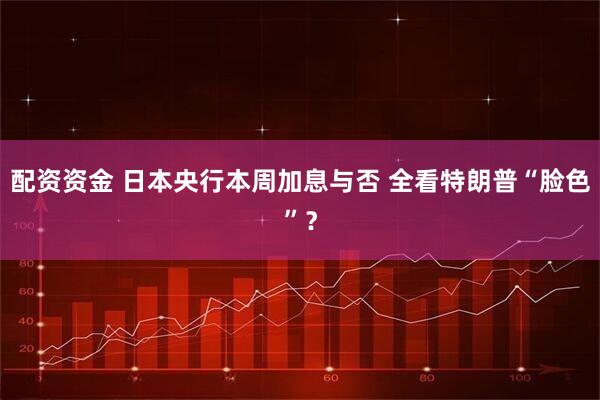 配资资金 日本央行本周加息与否 全看特朗普“脸色”？
