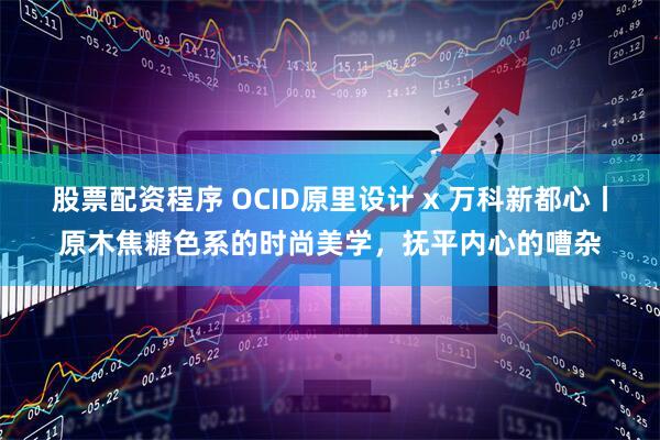 股票配资程序 OCID原里设计 x 万科新都心丨原木焦糖色系的时尚美学，抚平内心的嘈杂