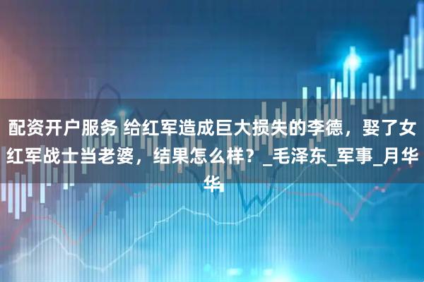 配资开户服务 给红军造成巨大损失的李德，娶了女红军战士当老婆，结果怎么样？_毛泽东_军事_月华