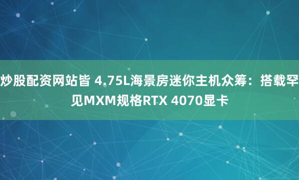 炒股配资网站皆 4.75L海景房迷你主机众筹：搭载罕见MXM规格RTX 4070显卡