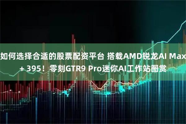 如何选择合适的股票配资平台 搭载AMD锐龙AI Max+ 395！零刻GTR9 Pro迷你AI工作站图赏