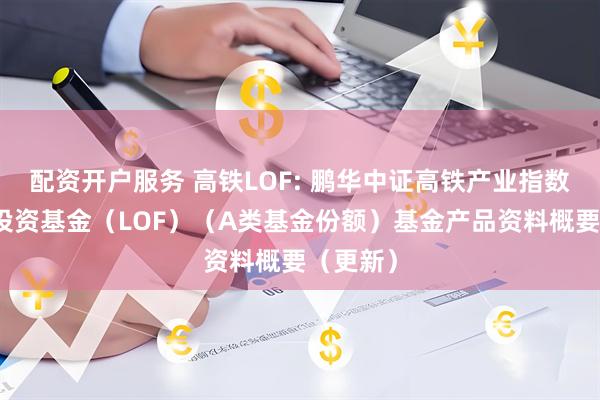 配资开户服务 高铁LOF: 鹏华中证高铁产业指数型证券投资基金（LOF）（A类基金份额）基金产品资料概要（更新）
