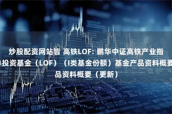 炒股配资网站皆 高铁LOF: 鹏华中证高铁产业指数型证券投资基金（LOF）（I类基金份额）基金产品资料概要（更新）