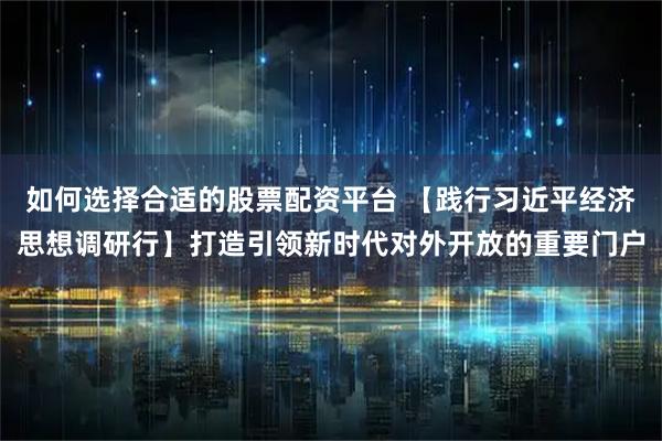 如何选择合适的股票配资平台 【践行习近平经济思想调研行】打造引领新时代对外开放的重要门户