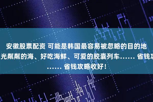 安徽股票配资 可能是韩国最容易被忽略的目的地，却有波光粼粼的海、好吃海鲜、可爱的胶囊列车…… 省钱攻略收好！
