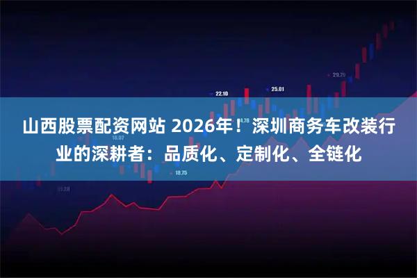 山西股票配资网站 2026年！深圳商务车改装行业的深耕者：品质化、定制化、全链化